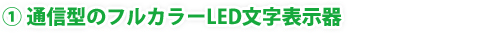 ① 通信型のフルカラーLED文字表示器